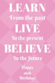 Paperback Learn From The Past Live In The Present Believe In The Future Happy 26th Birthday!: Learn From The Past 26th Birthday Card Quote Journal / Notebook / Book