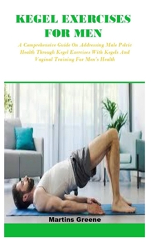 KEGEL EXERCISES FOR MEN: A Comprehensive Guide On Addressing Male Pelvic Health Through Kegel Exercises With Kegels And Vaginal Training For Men’s Health