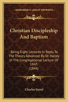 Christian Discipleship and Baptism: Being Eight Lectures in Reply to the Theory Advanced by Dr. Halley in the Congregational Lecture of 1843