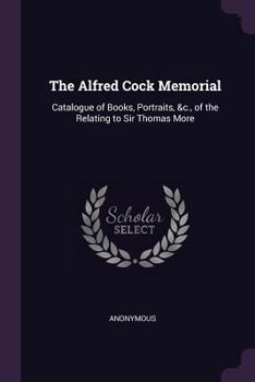 The Alfred Cock Memorial: Catalogue of Books, Portraits, &c., of the Relating to Sir Thomas More