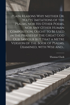 Paperback Plain Reasons Why Neither Dr. Watts' Imitations of the Psalms, nor His Other Poems, nor Any Other Human Composition, Ought to Be Used in the Praises o Book