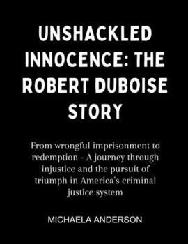 Unshackled Innocence: The Robert Duboise Story: From wrongful imprisonment to redemption - A journey through injustice and the pursuit of triumph in America's criminal justice system