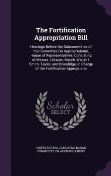 The Fortification Appropriation Bill: Hearings Before the Subcommittee of the Committee on Appropriations, House of Representatives, Consisting of Messrs. Littauer, March, Walter I. Smith, Taylor, and