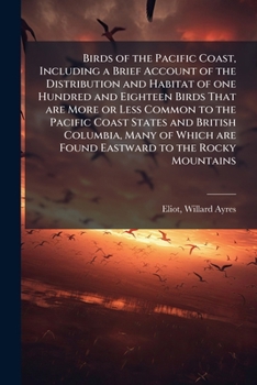 Birds of the Pacific Coast, Including a Brief Account of the Distribution and Habitat of one Hundred and Eighteen Birds That are More or Less Common ... are Found Eastward to the Rocky Mountains