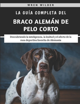 La Guía Completa Del Braco Alemán De Pelo Corto: Descubriendo la inteligencia, la lealtad y el afecto de la raza deportiva favorita de Alemania (Spanish Edition)