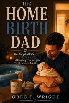 The Home Birth Dad: One Skeptical Father, Four Births, and Everything I Learned by the Time I Caught the Last One