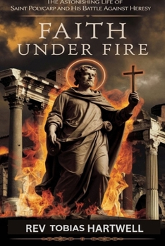 FAITH UNDER FIRE: The Astonishing Life Of Saint Polycarp And His Battle Against Heresy