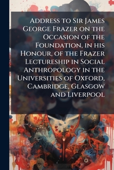Address to Sir James George Frazer on the Occasion of the Foundation, in His Honour, of the Frazer Lectureship in Social Anthropology in the Universities of Oxford, Cambridge, Glasgow and Liverpool
