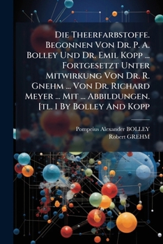 Die Theerfarbstoffe. Begonnen Von Dr. P. A. Bolley Und Dr. Emil Kopp ... Fortgesetzt Unter Mitwirkung Von Dr. R. Gnehm ... Von Dr. Richard Meyer ... Mit ... Abbildungen. [tl. 1 By Bolley And Kopp...