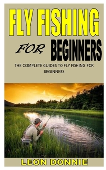 FLY FISHING FOR BEGINNERS: The complete guides to fly fishing for beginners