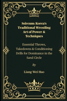Ssireum: Korea’s Traditional Wrestling Art of Power & Techniques: Essential Throws, Takedowns & Conditioning Drills for Dominance in the Sand Circle