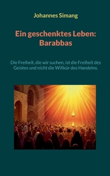 Ein geschenktes Leben: Barabbas: Die Freiheit, die wir suchen, ist die Freiheit des Geistes und nicht die Willkür des Handelns. (German Edition)