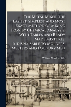 The Metal Mixer, the Easiest, Simplest and Most Exact Method of Mixing Iron by Chemical Analysis, With Tables and Ready Made Mixtures. Indispensable to Molders, Melters and Foundry Men