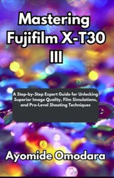 Paperback Mastering Fujifilm X-T30 III: A Step-by-Step Expert Guide for Unlocking Superior Image Quality, Film Simulations, and Pro-Level Shooting Techniques Book