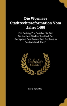 Die Wormser Stadtrechtsreformation Vom Jahre 1499: Ein Beitrag Zur Geschichte Der Deutschen Stadtrechte Und Der Reception Des Romischen Rechtes in Deutschland, Part 1