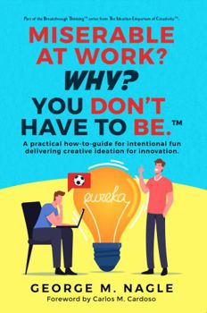 Miserable At Work? Why? You Don't Have To Be: A Practical How-To-Guide For Intentional Fun Delivering Creative Ideation For Innovation