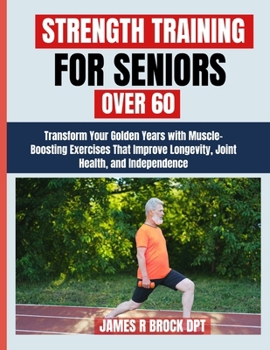 Strength Training For Seniors Over 60: Transform Your Golden Years with Muscle-Boosting Exercises That Improve Longevity, Joint Health, and Independence