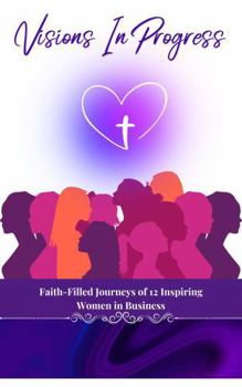 Visions In Progress: Faith-Filled Journeys of 12 Inspiring Women in Business