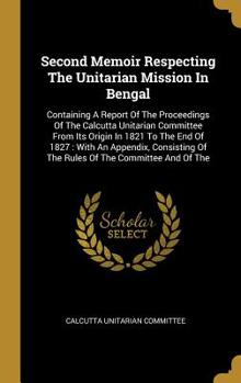 Hardcover Second Memoir Respecting The Unitarian Mission In Bengal: Containing A Report Of The Proceedings Of The Calcutta Unitarian Committee From Its Origin I Book