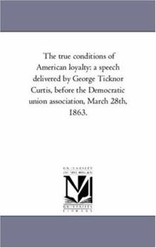 The true conditions of American loyalty: a speech delivered by George Ticknor Curtis, before the Democratic union association, March 28th, 1863.