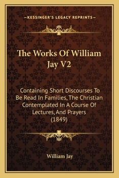 Paperback The Works Of William Jay V2: Containing Short Discourses To Be Read In Families, The Christian Contemplated In A Course Of Lectures, And Prayers (1849 Book