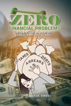 ZERO FINANCIAL PROBLEMS: UNLOCKING THE MASTERY OF TURNING DEBT INTO WEALTH
