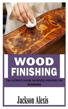 WOOD FINISHING: The Ultimate Guide on Wood Finishing For Beginners