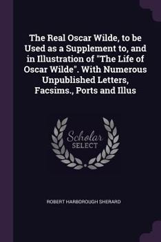The real Oscar Wilde, to be used as a supplement to, and in illustration of "The life of Oscar Wilde".: With numerous unpublished letters, facsims., ports and illus.