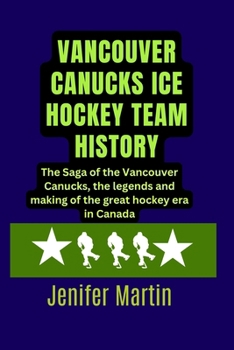 Vancouver Canucks Ice hockey team history: The Saga of the Vancouver Canucks, the legends and making of the great hockey era in Canada