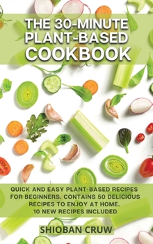 The 30-Minute Plant-Based Cookbook: Quick and Easy Plant-Based Recipes for Beginners. Contains 50 Delicious Recipes to Enjoy at Home. 10 New Recipes Included