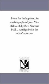 Hope for the hopeless. An autobiography of John Vine Hall ... ed. by Rev. Newman Hall ... Abridged with the author's sanction.