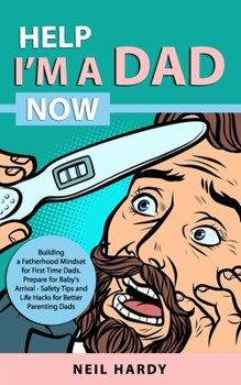 Help I'm A Dad Now: Building a Fatherhood Mindset for First Time Dad's. Prepare for Babies Arrival - Safety Tips and Life Hacks for Better