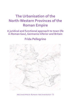 The Urbanisation of the North-Western Provinces of the Roman Empire: A Juridical and Functional Approach to Town Life in Roman Gaul, Germania Inferior and Britain