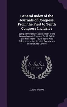 General Index of the Journals of Congress, From the First to Tenth Congress Inclusive: Being a Synoptical Subject-Index of the Proceedings of Congress ... the Debates, Documents, and Statutes Connec
