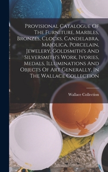 Provisional Catalogue Of The Furniture, Marbles, Bronzes, Clocks, Candelabra, Majolica, Porcelain, Jewelery, Goldsmith's And Silversmith's Work, ... Art Generally, In The Wallace Collection...