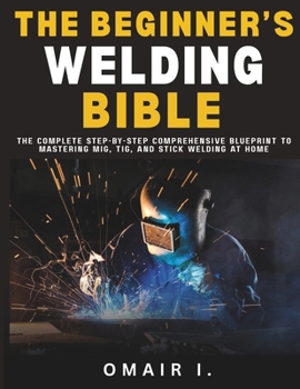 The Beginner's Welding Bible: The Complete Step-by-Step Comprehensive Blueprint to Mastering MIG, TIG, and Stick Welding at Home (How to Weld & Cast Metal for Beginners)