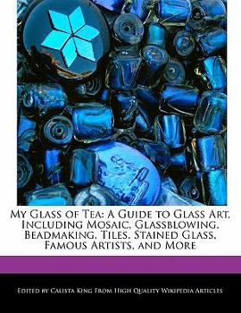 My Glass of Te : A Guide to Glass Art, Including Mosaic, Glassblowing, Beadmaking, Tiles, Stained Glass, Famous Artists, and More