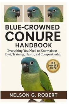 BLUE-CROWNED CONURE HANDBOOK: Everything You Need to Know About Diet, Training, Health, and Companionship