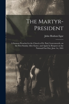 The Martyr-President: A Sermon Preached in the Church of St. Paul, Leavenworth, on the First Sunday After Easter, and Again by Request on the National Fast Day, June 1st, 1865