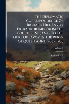 The Diplomatic Correspondence Of Richard Hill Envoy Extraordinary From The Court Of St. James To The Duke Of Savoy In The Reign Of Queen Anne 1703 - 1706