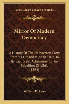 Mirror Of Modern Democracy: A History Of The Democratic Party, From Its Organization In 1825 To Its Last Great Achievement, The Rebellion Of 1861