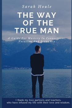 The Way Of The True Man: A Guide For Mastery In Connections, Vocation And Sexuality