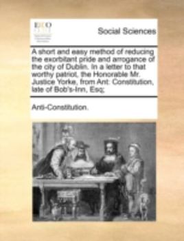 A short and easy method of reducing the exorbitant pride and arrogance of the city of Dublin. In a letter to that worthy patriot, the Honorable Mr. ... Ant: Constitution, late of Bob's-Inn, Esq;