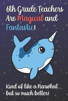 6th Grade Teachers Are Magical and Fantastic! Kind of Like A Narwhal, But So Much Better!: Teacher Appreciation and School Education Themed Notebook and Journal to Write or Take Notes In. A Funny Work