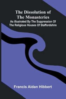 The Dissolution Of The Monasteries: As Illustrated By The Suppression Of The Religious Houses Of Staffordshire