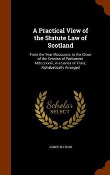Hardcover A Practical View of the Statute Law of Scotland: From the Year Mccccxxiv, to the Close of the Session of Parliament Mdcccxxvii, in a Series of Titles, Book