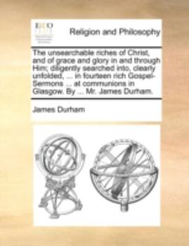 The Unsearchable Riches of Christ, and of Grace and Glory in and Through Him; Diligently Searched Into, Clearly Unfolded, ... in Fourteen Rich ... in Glasgow. By ... Mr. James Durham