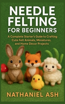 Needle Felting for Beginners: A Complete Starter’s Guide to Crafting Cute Felt Animals, Miniatures, and Home Décor Projects