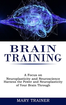 Paperback Brain Training: A Focus on Neuroplasticity and Neuroscience (Harness the Power and Neuroplasticity of Your Brain Through) Book