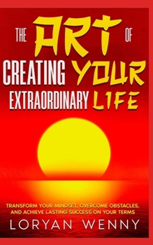 The Art of Creating Your Extraordinary Life: Transform Your Mindset, Overcome Obstacles, and Achieve Lasting Success on Your Terms